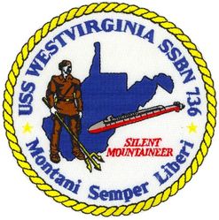 SSBN-736 USS West Virginia 
Namesake. The State of West Virginia
Ordered. 21 Nov 1983
Builder. General Dynamics Electric Boat, Groton, Connecticut
Laid down. 24 Dec 1987
Launched. 14 Oct 1989
Commissioned. 20 Oct 1990
Homeport. Kings Bay, GA
Motto. Montani Semper Liberi ("Mountaineers are Always Free")
Nickname. The Silent Mountaineer
Status. in active service
Class and type. Ohio-class ballistic missile submarine
Displacement:
16,764 long tons (17,033 t) surfaced
18,750 long tons (19,050 t) submerged
Length.560 ft (170 m)
Beam. 42 ft (13 m)
Draft. 38 ft (12 m)
Propulsion:	
1 × S8G PWR nuclear reactor (HEU 93.5%)
2 × geared turbines
1 × 325 hp (242 kW) auxiliary motor
1 × shaft @ 60,000 shp (45,000 kW)
Speed. Greater than 25 knots (46 km/h; 29 mph)
Test depth. Greater than 800 feet (240 m)
Complement. 
15 officers, 140 enlisted
Armament:
MK-48 torpedoes
20 × Trident II D-5 ballistic missiles


